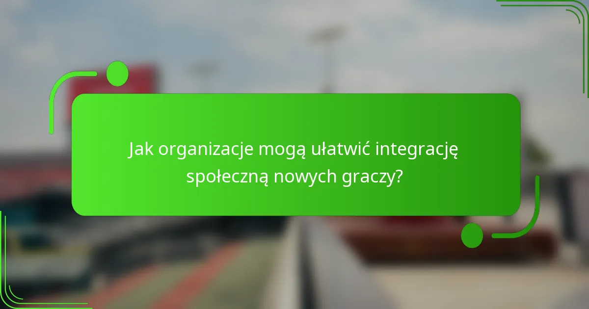 Jak organizacje mogą ułatwić integrację społeczną nowych graczy?
